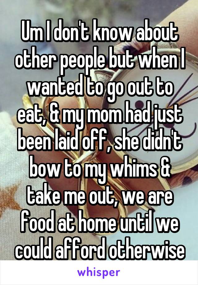 Um I don't know about other people but when I wanted to go out to eat, & my mom had just been laid off, she didn't bow to my whims & take me out, we are food at home until we could afford otherwise