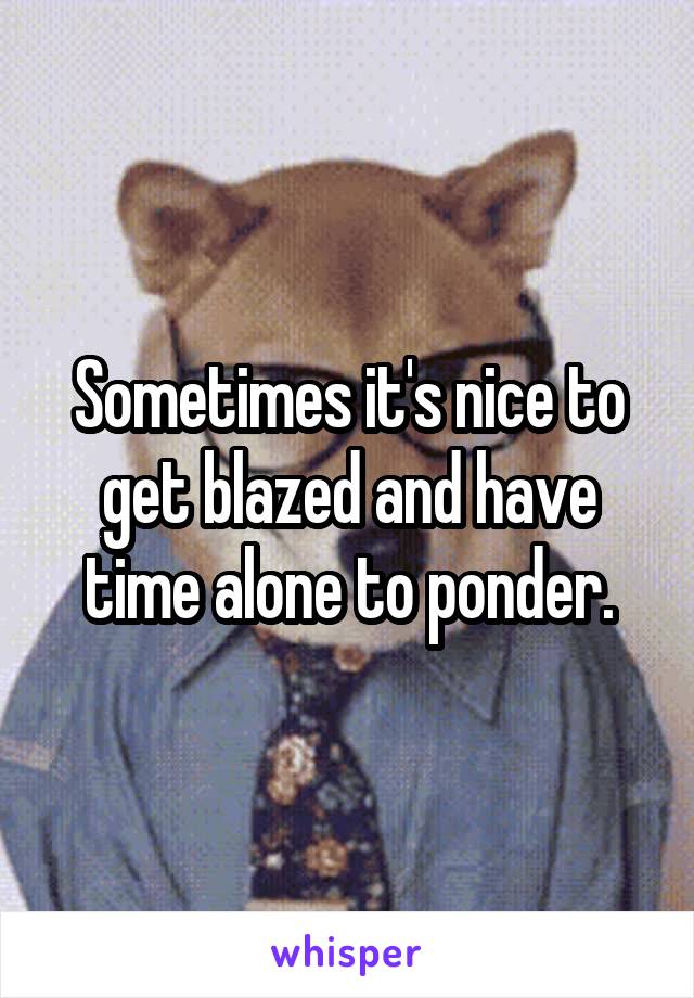 Sometimes it's nice to get blazed and have time alone to ponder.