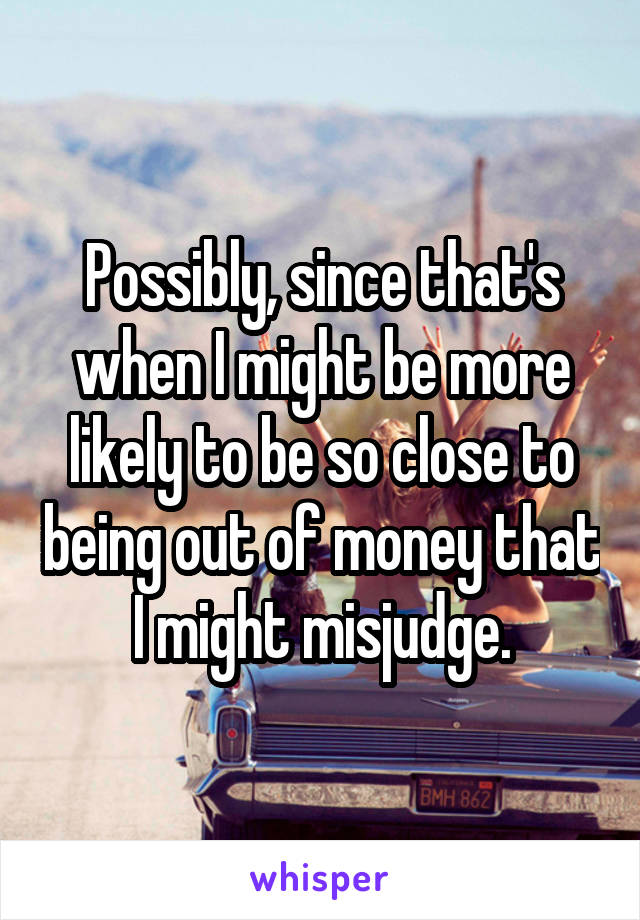 Possibly, since that's when I might be more likely to be so close to being out of money that I might misjudge.