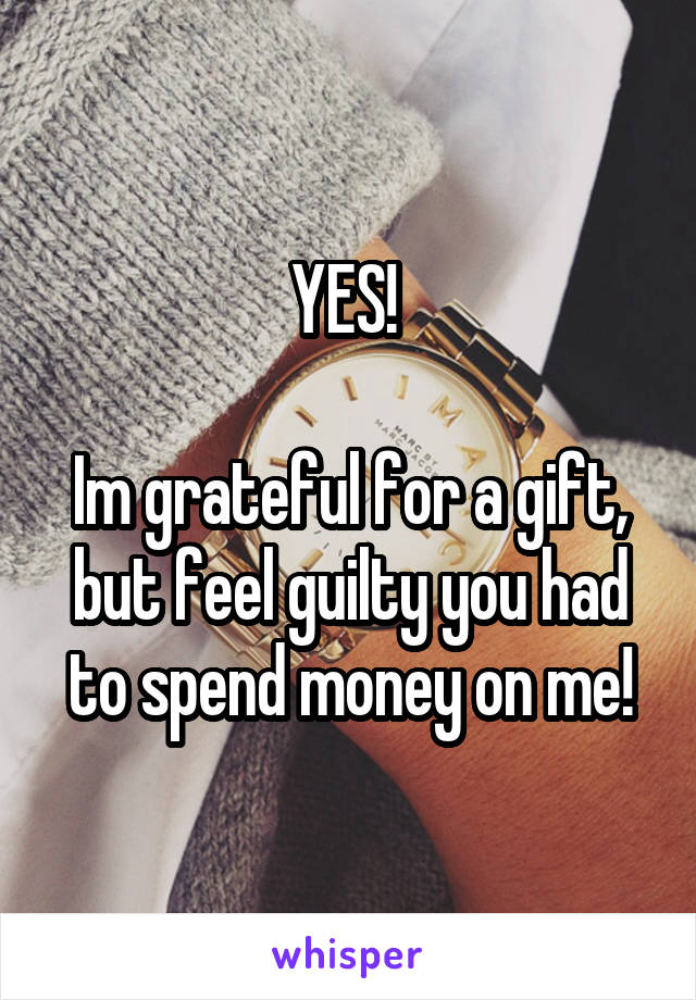 YES! 

Im grateful for a gift, but feel guilty you had to spend money on me!