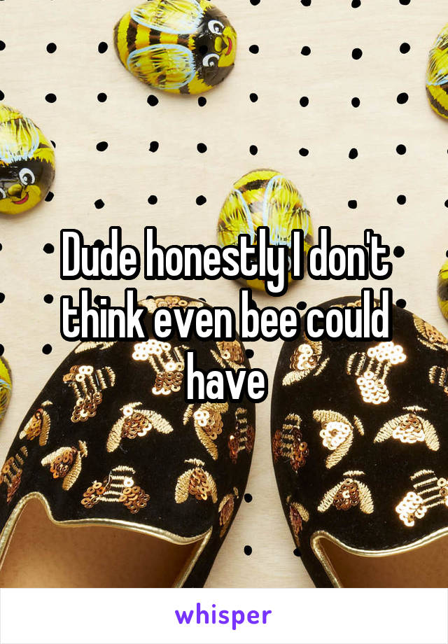 Dude honestly I don't think even bee could have