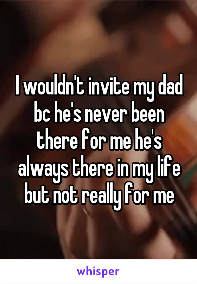 I wouldn't invite my dad bc he's never been there for me he's always there in my life but not really for me