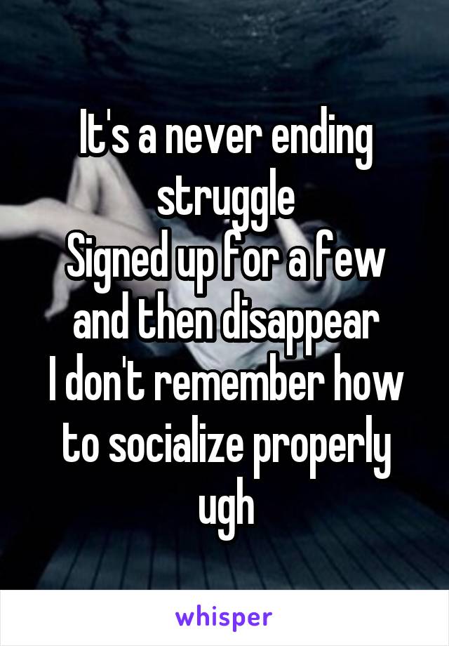 It's a never ending struggle
Signed up for a few and then disappear
I don't remember how to socialize properly ugh