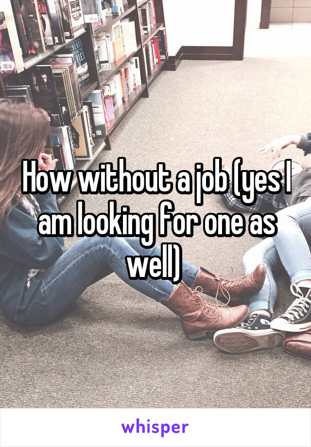 How without a job (yes I am looking for one as well) 