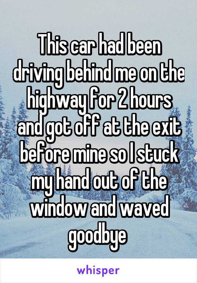This car had been driving behind me on the highway for 2 hours and got off at the exit before mine so I stuck my hand out of the window and waved goodbye 