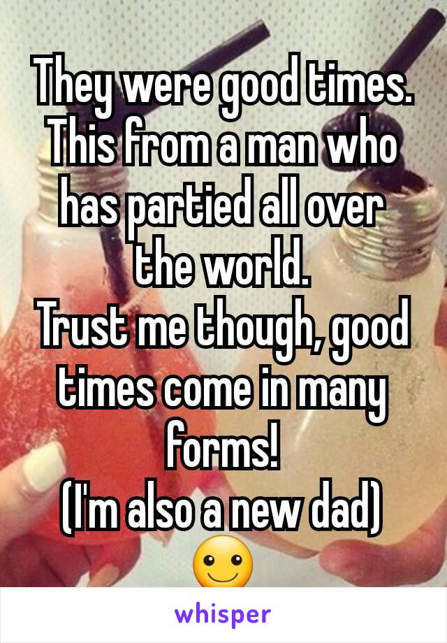 They were good times. This from a man who has partied all over the world.
Trust me though, good times come in many forms!
(I'm also a new dad)
☺