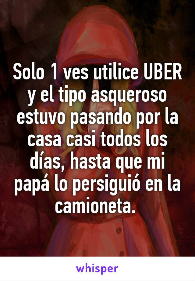 Solo 1 ves utilice UBER y el tipo asqueroso estuvo pasando por la casa casi todos los días, hasta que mi papá lo persiguió en la camioneta. 