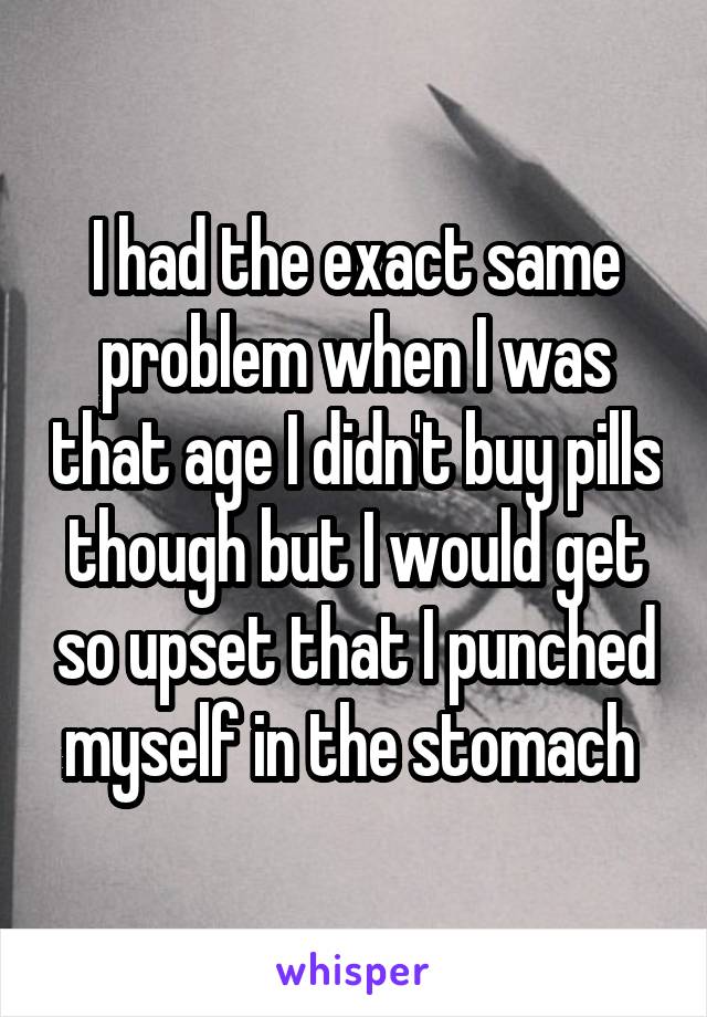 I had the exact same problem when I was that age I didn't buy pills though but I would get so upset that I punched myself in the stomach 