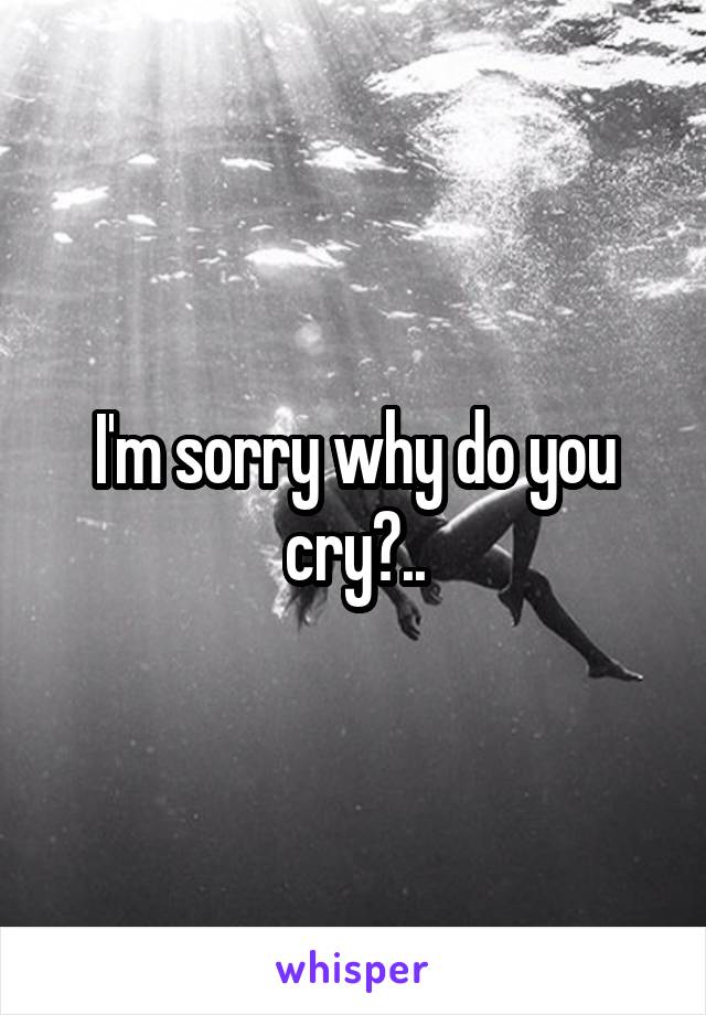 I'm sorry why do you cry?..