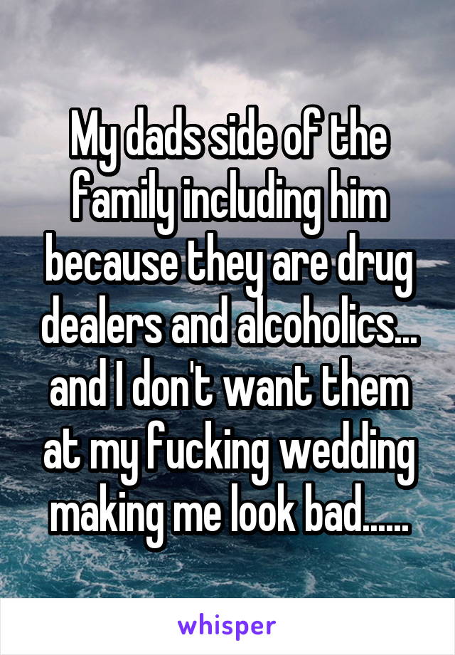 My dads side of the family including him because they are drug dealers and alcoholics... and I don't want them at my fucking wedding making me look bad......