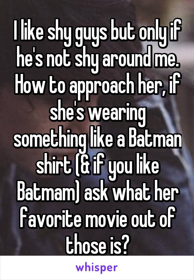 I like shy guys but only if he's not shy around me. How to approach her, if she's wearing something like a Batman shirt (& if you like Batmam) ask what her favorite movie out of those is?