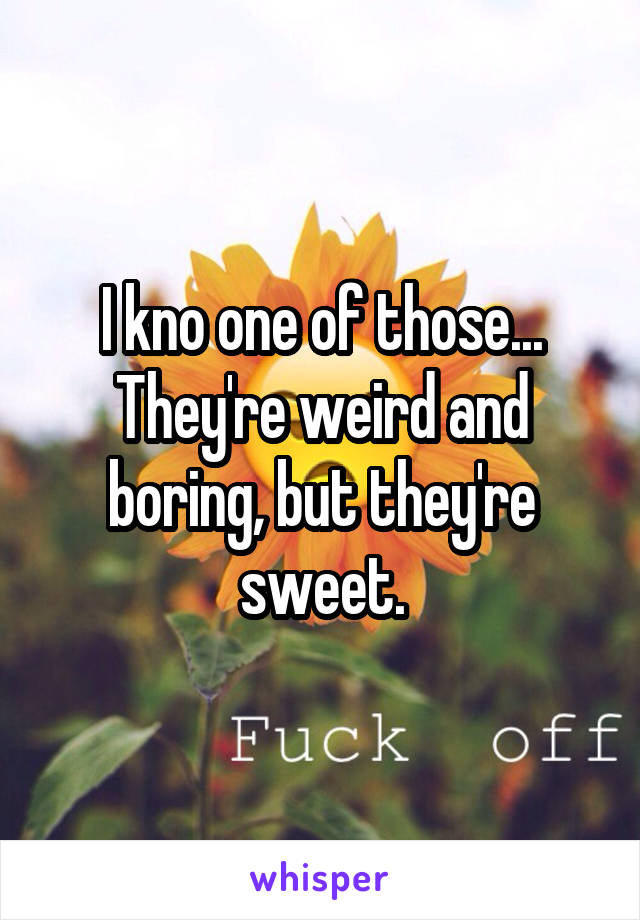 I kno one of those... They're weird and boring, but they're sweet.