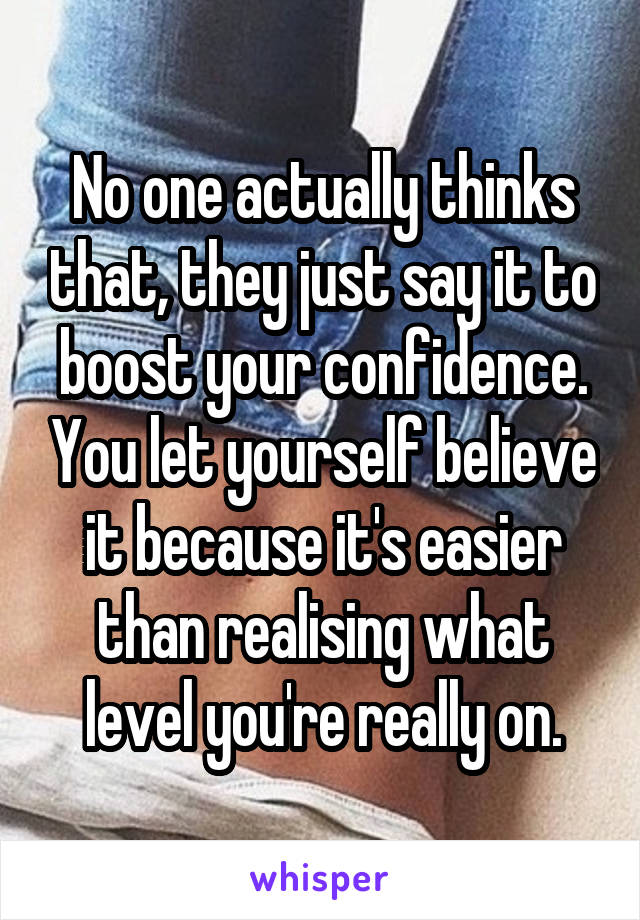 No one actually thinks that, they just say it to boost your confidence. You let yourself believe it because it's easier than realising what level you're really on.
