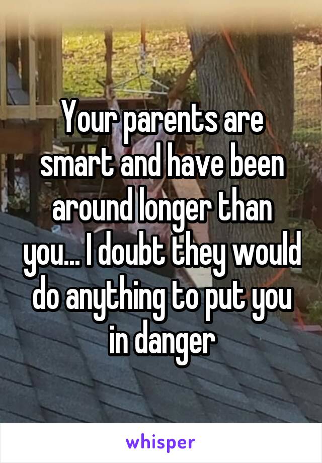 Your parents are smart and have been around longer than you... I doubt they would do anything to put you in danger