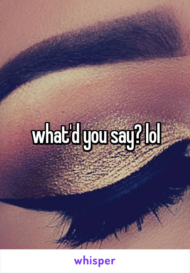 what'd you say? lol
