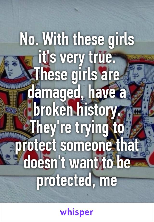 No. With these girls it's very true.
These girls are damaged, have a broken history.
They're trying to protect someone that doesn't want to be protected, me