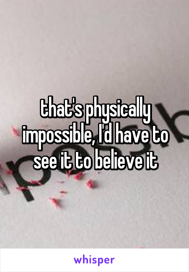 that's physically impossible, I'd have to see it to believe it