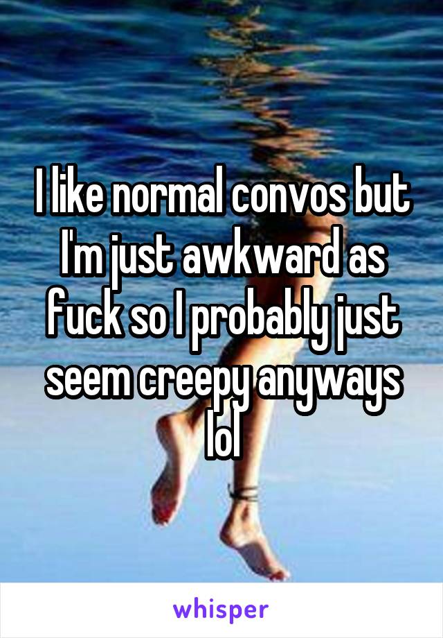 I like normal convos but I'm just awkward as fuck so I probably just seem creepy anyways lol