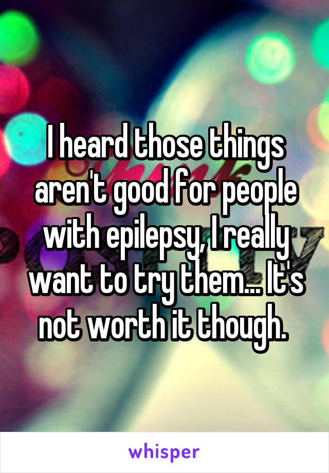 I heard those things aren't good for people with epilepsy, I really want to try them... It's not worth it though. 