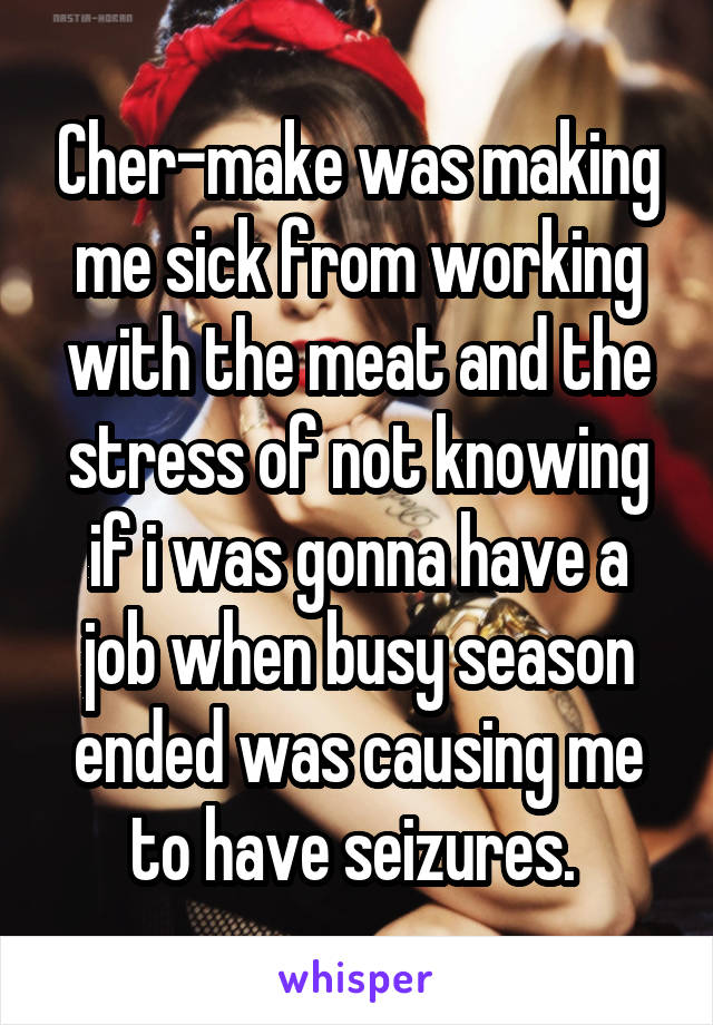Cher-make was making me sick from working with the meat and the stress of not knowing if i was gonna have a job when busy season ended was causing me to have seizures. 