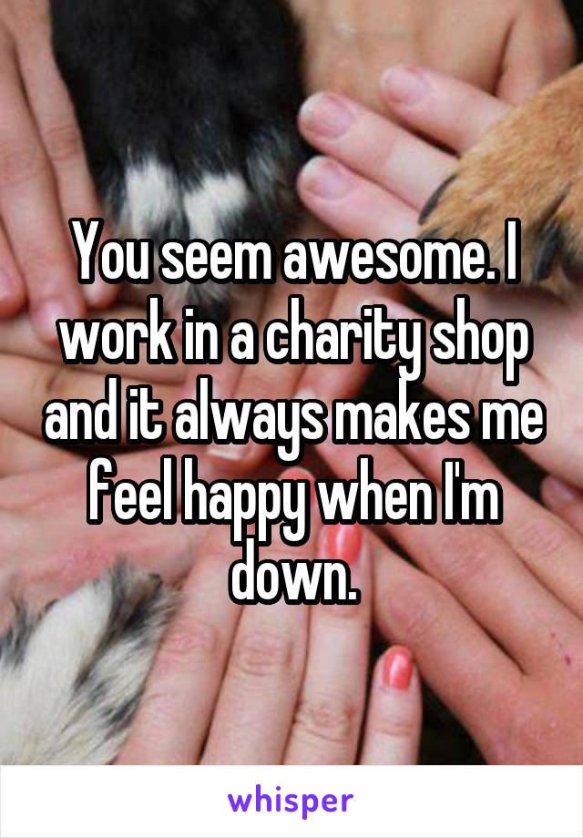 You seem awesome. I work in a charity shop and it always makes me feel happy when I'm down.