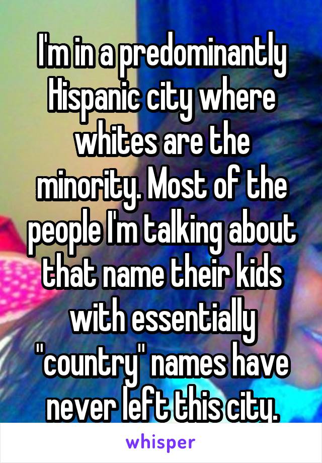 I'm in a predominantly Hispanic city where whites are the minority. Most of the people I'm talking about that name their kids with essentially "country" names have never left this city.