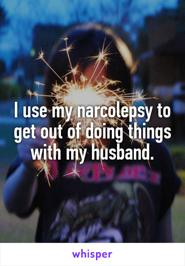 I use my narcolepsy to get out of doing things with my husband.