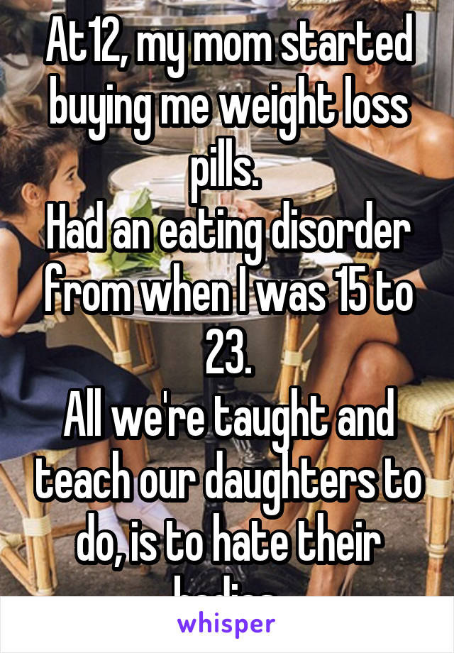 At12, my mom started buying me weight loss pills. 
Had an eating disorder from when I was 15 to 23.
All we're taught and teach our daughters to do, is to hate their bodies.