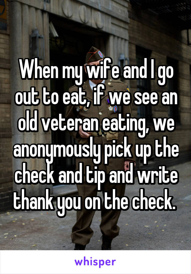 When my wife and I go out to eat, if we see an old veteran eating, we anonymously pick up the check and tip and write thank you on the check. 