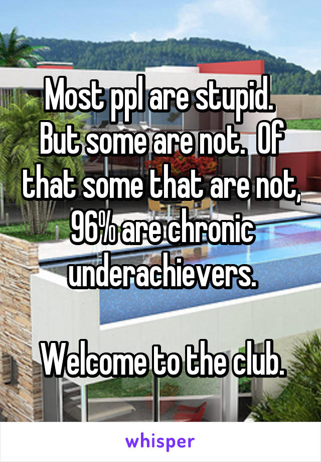 Most ppl are stupid.  But some are not.  Of that some that are not, 96% are chronic underachievers.

Welcome to the club.