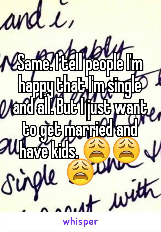 Same. I tell people I'm happy that I'm single and all. But I just want to get married and have kids. 😩😩😩