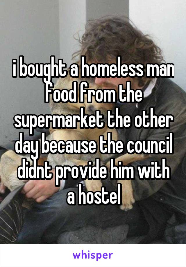 i bought a homeless man food from the supermarket the other day because the council didnt provide him with a hostel