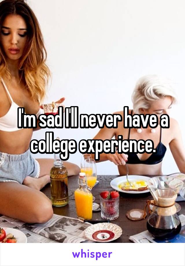 I'm sad I'll never have a college experience.