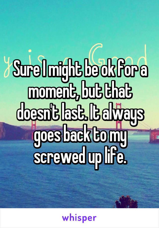 Sure I might be ok for a moment, but that doesn't last. It always goes back to my screwed up life.