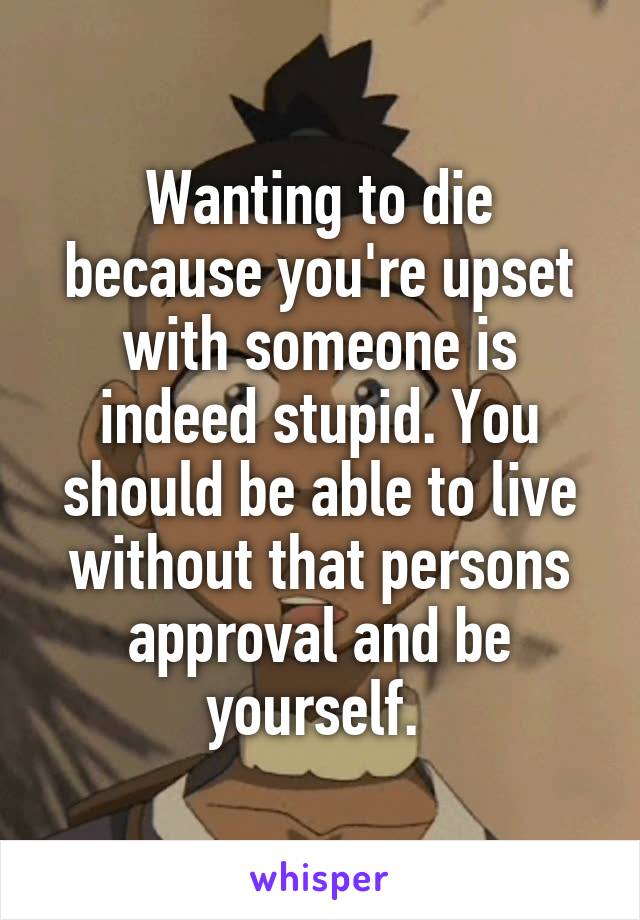 Wanting to die because you're upset with someone is indeed stupid. You should be able to live without that persons approval and be yourself. 