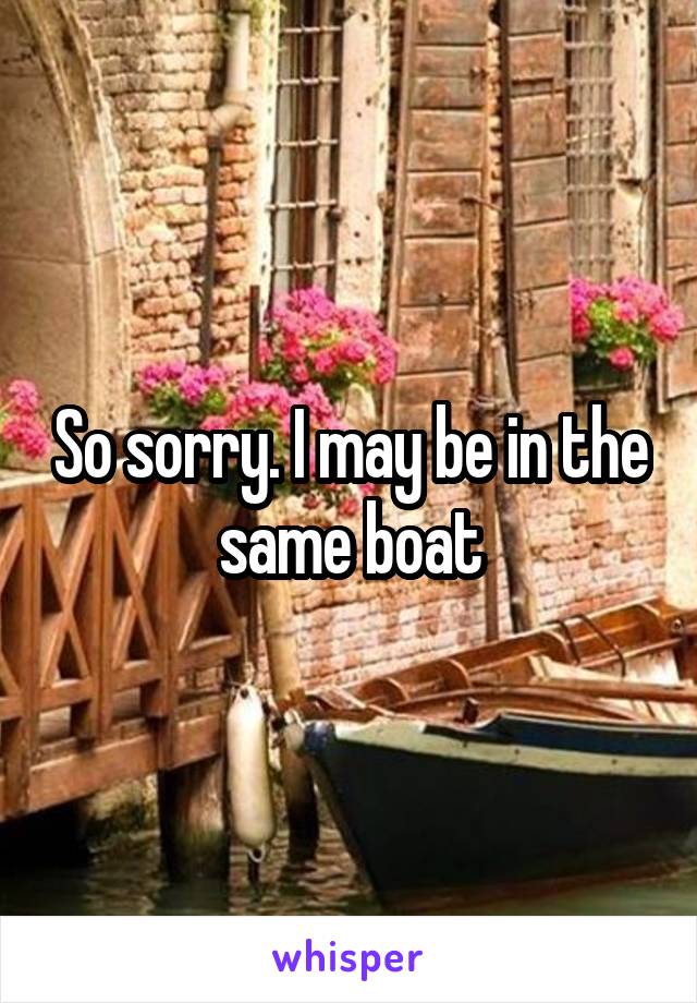 So sorry. I may be in the same boat