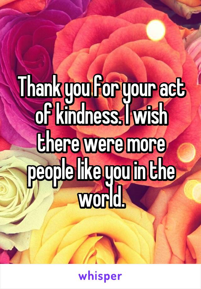 Thank you for your act of kindness. I wish there were more people like you in the world.