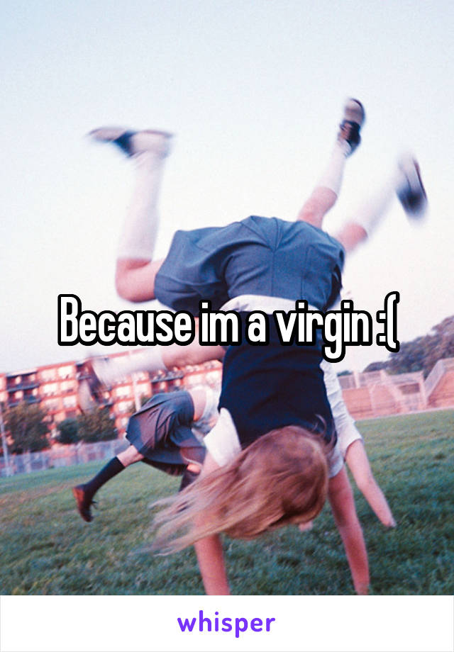 Because im a virgin :(