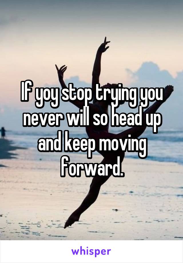If yoy stop trying you never will so head up and keep moving forward.