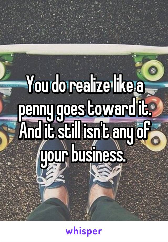 You do realize like a penny goes toward it. And it still isn't any of your business. 