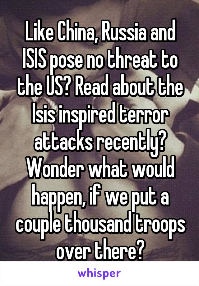 Like China, Russia and ISIS pose no threat to the US? Read about the Isis inspired terror attacks recently? Wonder what would happen, if we put a couple thousand troops over there?