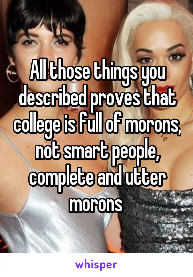 All those things you described proves that college is full of morons, not smart people, complete and utter morons 