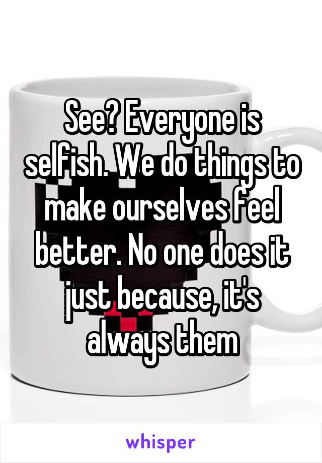 See? Everyone is selfish. We do things to make ourselves feel better. No one does it just because, it's always them