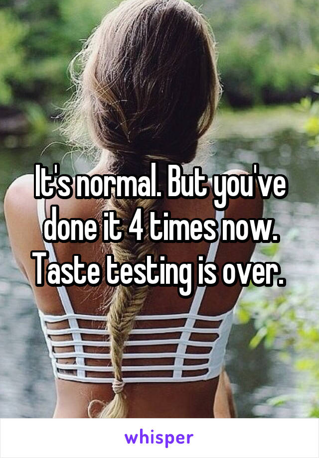 It's normal. But you've done it 4 times now. Taste testing is over. 