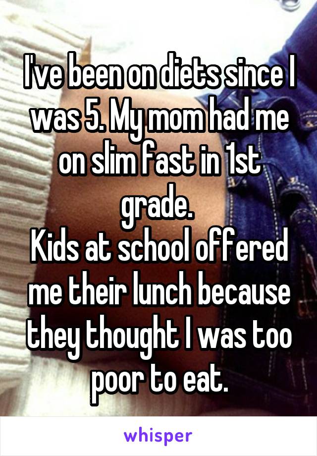 I've been on diets since I was 5. My mom had me on slim fast in 1st grade. 
Kids at school offered me their lunch because they thought I was too poor to eat.