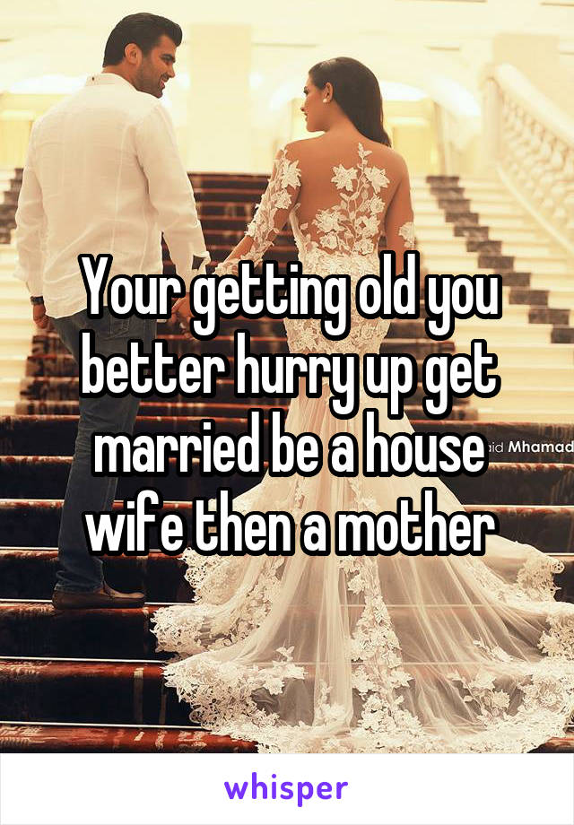 Your getting old you better hurry up get married be a house wife then a mother