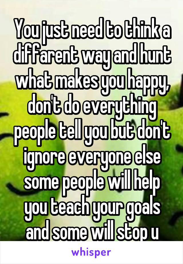 You just need to think a diffarent way and hunt what makes you happy, don't do everything people tell you but don't ignore everyone else some people will help you teach your goals and some will stop u