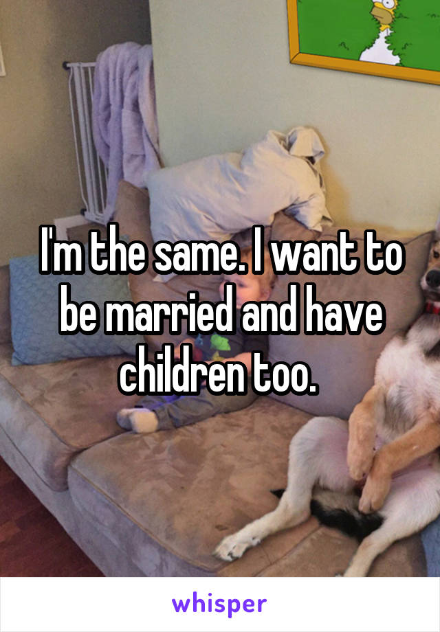 I'm the same. I want to be married and have children too. 