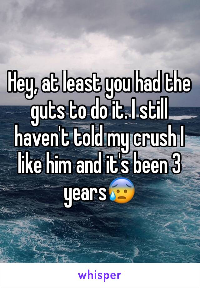 Hey, at least you had the guts to do it. I still haven't told my crush I like him and it's been 3 years😰