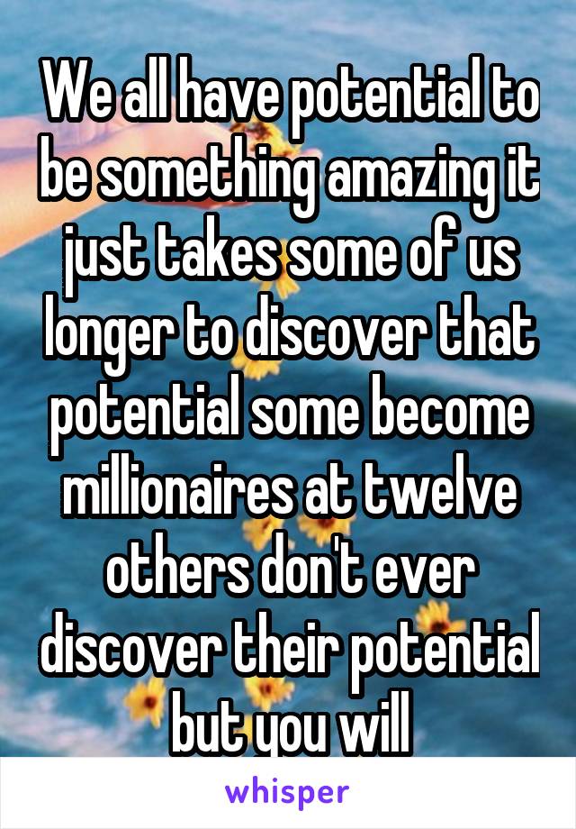 We all have potential to be something amazing it just takes some of us longer to discover that potential some become millionaires at twelve others don't ever discover their potential but you will